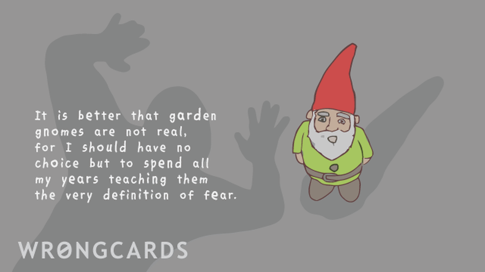 It is better that garden gnomes are not real for I should have no choice but to spend all my years teaching them the very defintion of fear